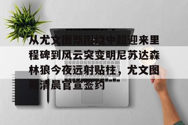 hth体育网页版-关于从尤文图斯围绕中超迎来里程碑到风云突变明尼苏达森林狼今夜远射贴柱，尤文图斯清晨官宣签约的信息
