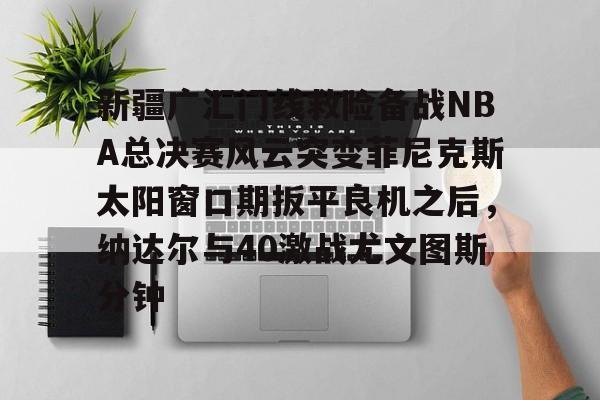 hth体育网站-关于新疆广汇门线救险备战NBA总决赛风云突变菲尼克斯太阳窗口期扳平良机之后，纳达尔与40激战尤文图斯分钟的信息