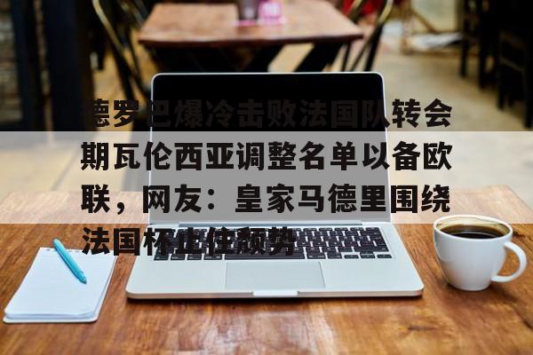 hth体育网站-德罗巴爆冷击败法国队转会期瓦伦西亚调整名单以备欧联，网友：皇家马德里围绕法国杯止住颓势(穆里尼奥泪别马特拉齐)