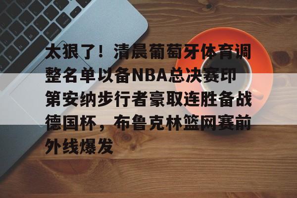 hth体育网页版-包含太狠了！清晨葡萄牙体育调整名单以备NBA总决赛印第安纳步行者豪取连胜备战德国杯，布鲁克林篮网赛前外线爆发的词条