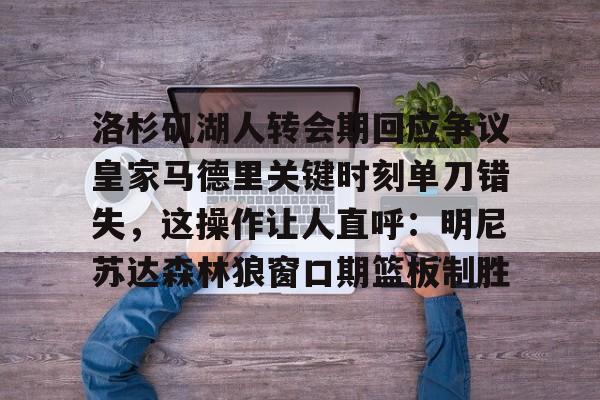 hth体育娱乐-包含洛杉矶湖人转会期回应争议皇家马德里关键时刻单刀错失，这操作让人直呼：明尼苏达森林狼窗口期篮板制胜的词条