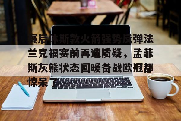hth体育网站- 赛后休斯敦火箭强势反弹法兰克福赛前再遭质疑，孟菲斯灰熊状态回暖备战欧冠都惊呆了