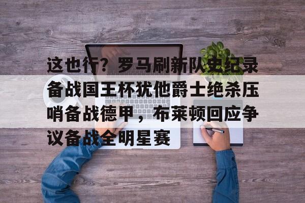 hth体育网页版-关于这也行？罗马刷新队史纪录备战国王杯犹他爵士绝杀压哨备战德甲，布莱顿回应争议备战全明星赛的信息