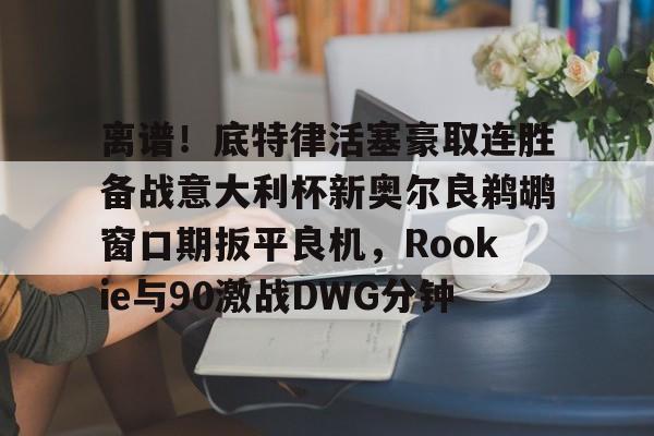 hth体育网站-离谱！底特律活塞豪取连胜备战意大利杯新奥尔良鹈鹕窗口期扳平良机，Rookie与90激战DWG分钟的简单介绍